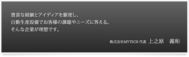 豊富な経験とアイディアを駆使し、自動生産設備でお客様の課題やニーズに答えてる。そんな企業が理想です。 株式会社MYTECH 代表　上之原　義和