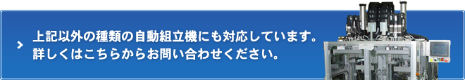 上記以外の種類の自動組立機にも対応しています。 詳しくはこちらからお問い合わせください。 