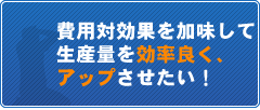 費用対効果を加味して生産量を効率良く、アップさせたい！